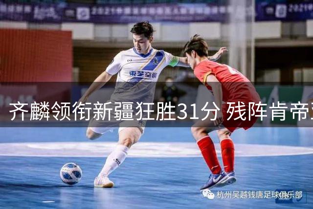 齐麟领衔新疆狂胜31分 残阵肯帝亚难挡天山铁骑