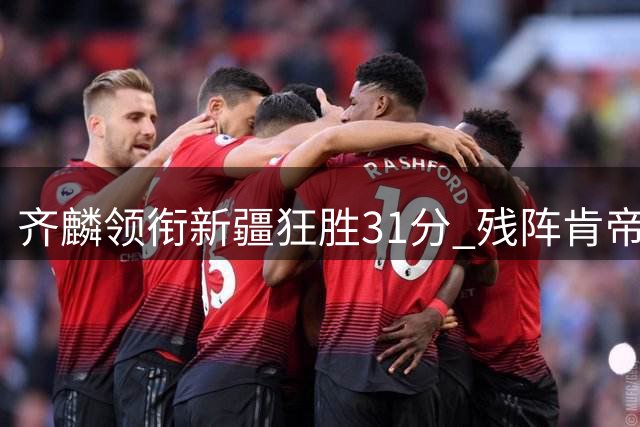 齐麟领衔新疆狂胜31分 残阵肯帝亚难挡天山铁骑